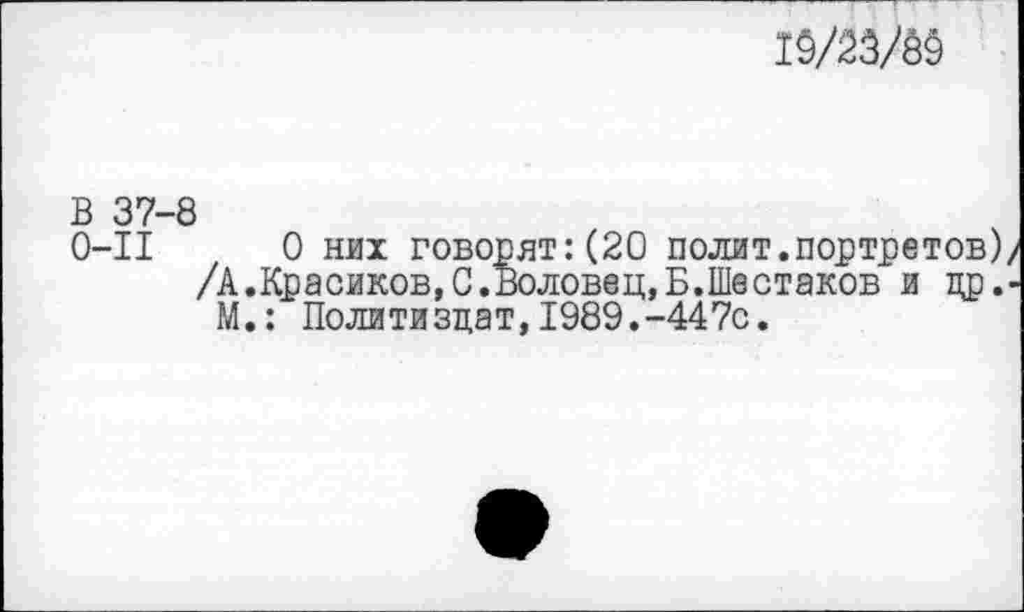 ﻿19/2Ш
В 37-8
0-11	0 них говорят:(20 полит.портретов
/А.Красиков, С. Воловец,Б.Шестаков и др М.: Политиздат, 1989.-447с.